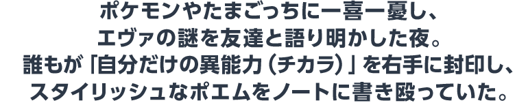 ポケモンやたまごっちに一喜一憂し、エヴァの謎を友達と語り明かした夜。誰もが「自分だけの異能力(チカラ)」を右手に封印し、スタイリッシュなポエムをノートに書き殴っていた。