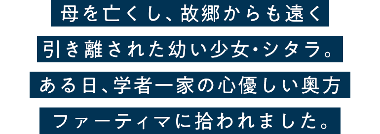 母を亡くし、故郷からも遠く引き離された幼い少女・シタラ。ある日、学者一家の心優しい奥方ファーティマに拾われました。