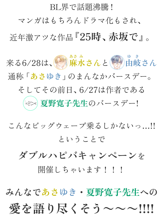 BL界で話題沸騰!
マンガはもちろんドラマ化もされ、
近年激アツな作品『25時、赤坂で』。
来る6/28は、麻水さんと由岐さん
通称「あさゆき」のまんなかバースデー。
そしてその前日、6/27は作者である
夏野寛子先生のバースデー!
こんなビッグウェーブ乗るしかないっ…!!
ということで
ダブルハピバキャンペーンを
開催しちゃいます!!!
みんなであさゆき・夏野寛子先生への
愛を語り尽くそう〜〜〜!!!!