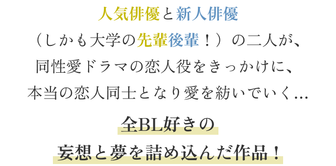 人気俳優と新人俳優
(しかも大学の先輩後輩!)の二人が、
同性愛ドラマの恋人役をきっかけに、
本当の恋人同士となり愛を紡いでいく…
全BL好きの
妄想と夢を詰め込んだ作品 !