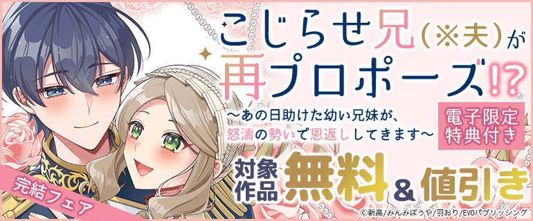 「こじらせ兄（※夫）が再プロポーズ!? ～あの日助けた幼い兄妹が、怒濤の勢いで恩返ししてきます～【電子限定特典付き】」完結フェア
