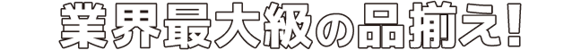 業界最大級の品ぞろえ！