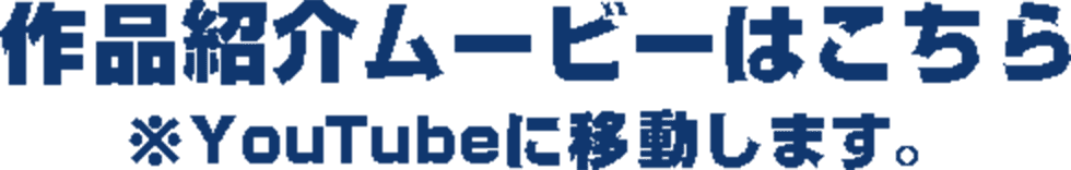 作品紹介ムービーはこちら ※ Youtubeへ移動します。