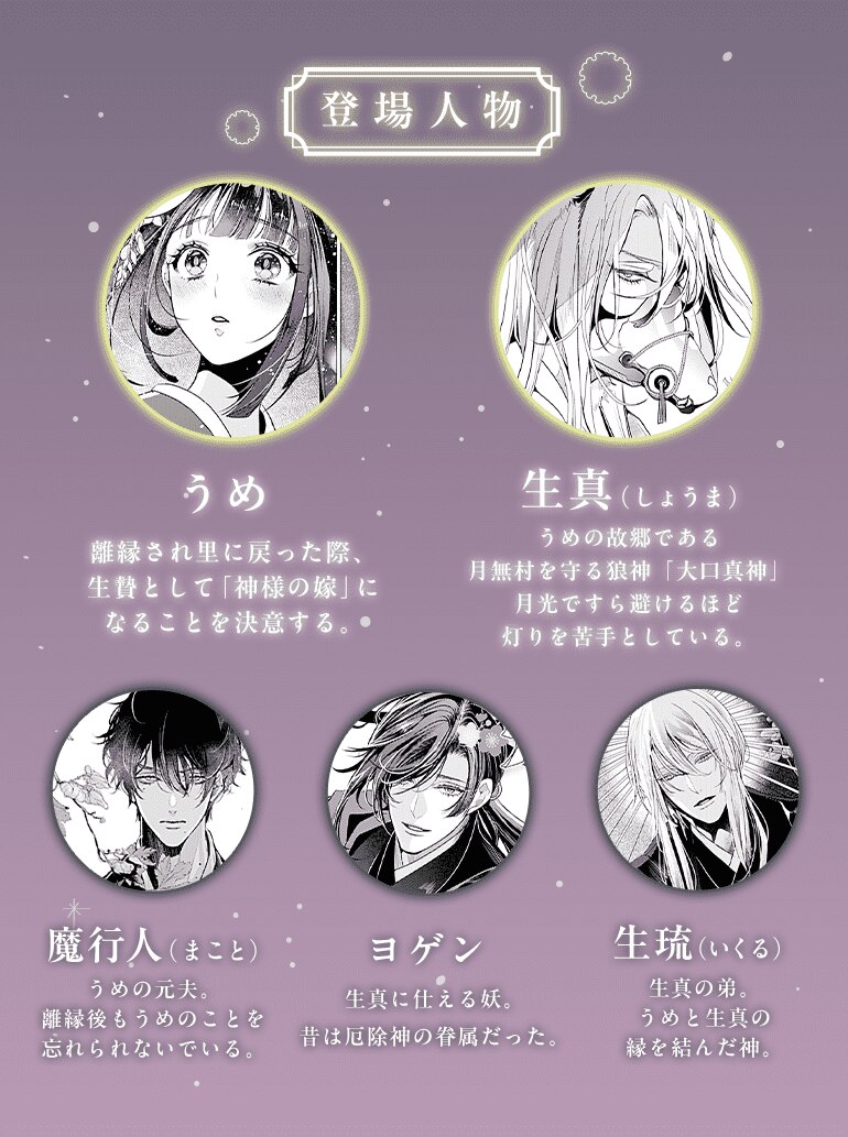 登場人物 うめ 離縁され里に戻った際、生贄として「神様の嫁」になることを決意する。生真（しょうま） うめの故郷である月無村を守る狼神「大口真神」月光ですら避けるほど灯りを苦手としている。 魔行人（まこと）うめの元夫。離縁後もうめのことを忘れられないでいる。 ヨゲン 生真に仕える妖。昔は厄除神の眷属だった。 生琉（いくる） 生真の弟。うめと生真の縁を結んだ神。