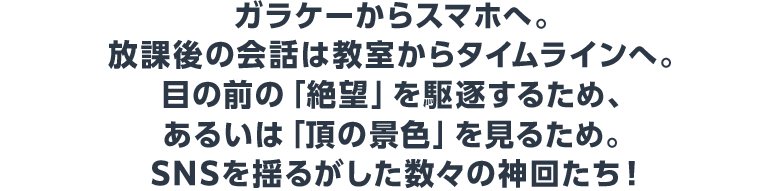 ガラケーからスマホへ。放課後の会話は教室からタイムラインへ。目の前の「絶望」を駆逐するため、あるいは「頂の景色」を見るため。SNSを揺るがした数々の神回たち！