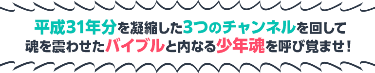 平成31年分を凝縮した3つのチャンネルを回して魂を震わせたバイブルと内なる少年魂を呼び覚ませ！