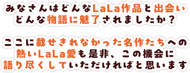 みなさんはどんなLaLa作品と出会い どんな物語に魅了されましたか？ここに載せきれなかった名作たちへの熱いLaLa愛も是非、この機会に語り尽くしていただければと思います