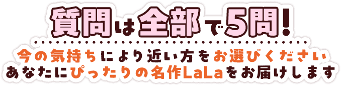 質問は全部で5問！今の気持ちにより近い方をお選びくださいあなたにぴったりの名作LaLaをお届けします