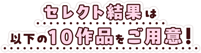 セレクト結果は以下の10作品をご用意！