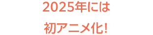 2025年には初アニメ化！