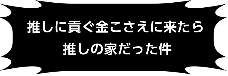 推しに貢ぐ金こさえに来たら推しの家だった件
