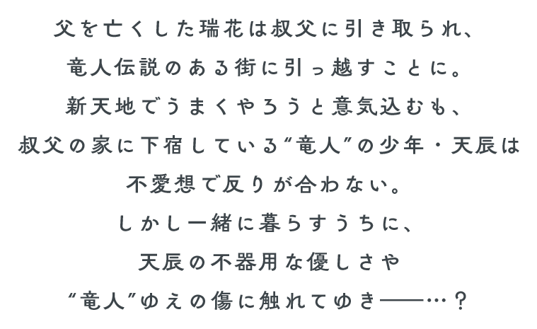 父を亡くした瑞花は叔父に引き取られ、竜人伝説のある街に引っ越すことに。新天地でうまくやろうと意気込むも、叔父の家に下宿している“竜人”の少年・天辰は不愛想で反りが合わない。しかし一緒に暮らすうちに、天辰の不器用な優しさや“竜人”ゆえの傷に触れてゆき――…？