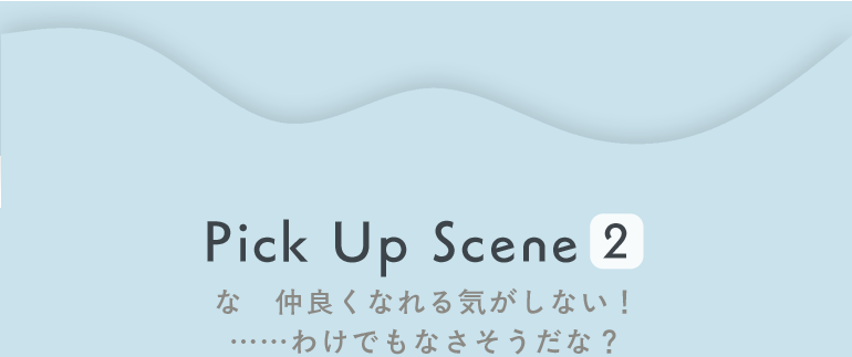 Pick Up Scene2 な　仲良くなれる気がしない！……わけでもなさそうだな？