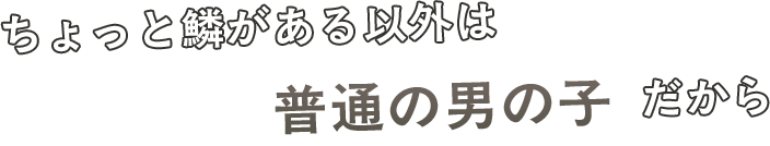 ちょっと鱗がある以外は普通の男の子だから