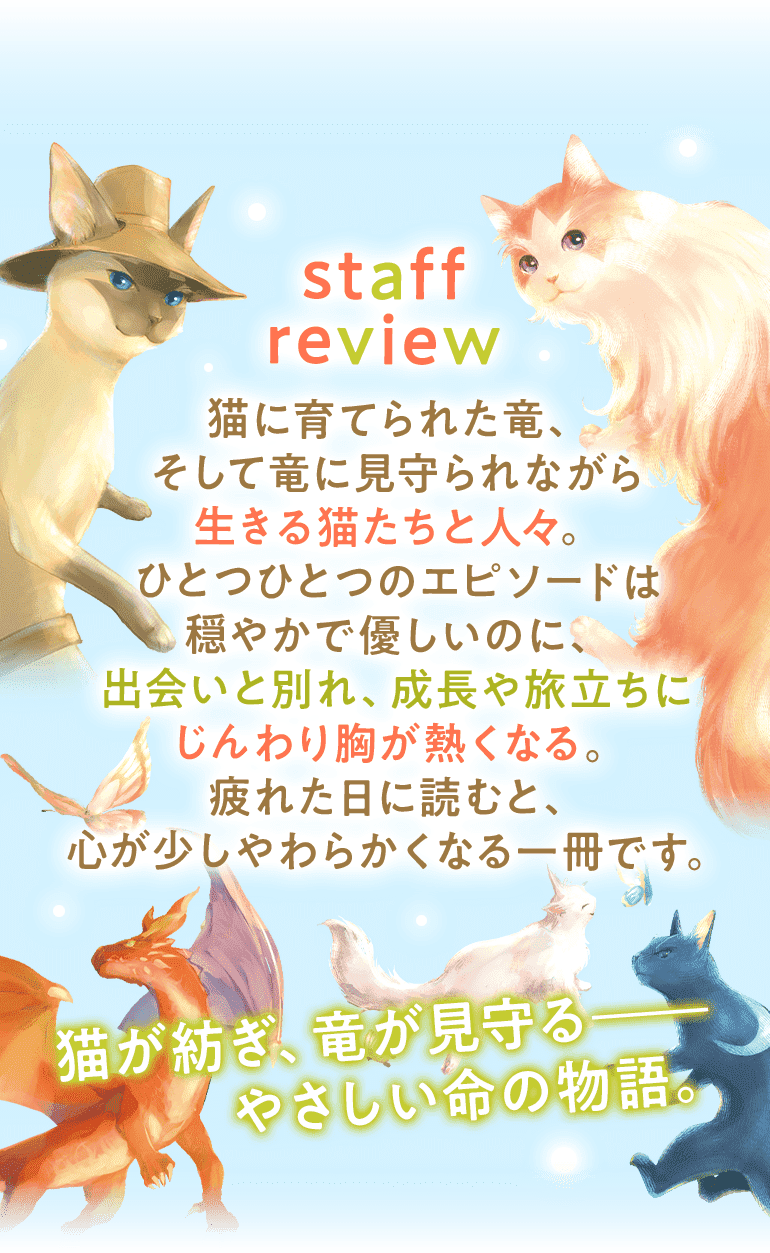 staff review 猫に育てられた竜、そして竜に見守られながら生きる猫たちと人々。ひとつひとつのエピソードは穏やかで優しいのに、出会いと別れ、成長や旅立ちにじんわり胸が熱くなる。疲れた日に読むと、心が少しやわらかくなる一冊です。猫が紡ぎ、竜が見守る――やさしい命の物語。