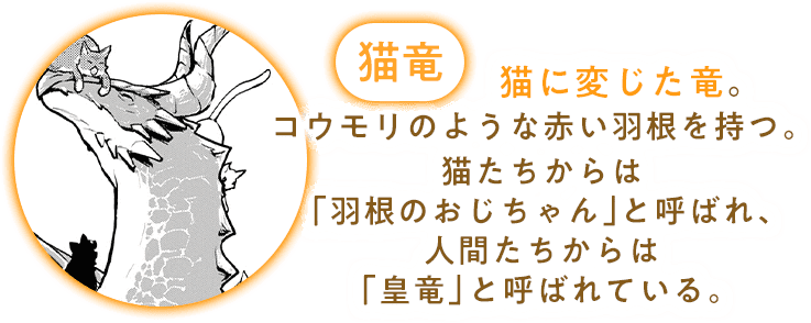 猫竜：猫に変じた竜。コウモリのような赤い羽根を持つ。猫たちからは「羽根のおじちゃん」と呼ばれ、人間たちからは「皇竜」と呼ばれている。