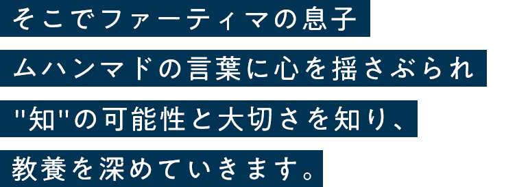 そこでファーティマの息子ムハンマドの言葉に心を揺さぶられ知の可能性と大切さを知り、教養を深めていきます。