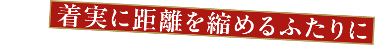 着実に距離を縮めるふたりに