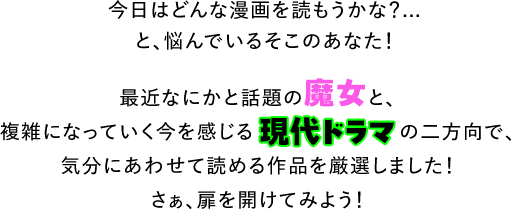 今日はどんな漫画を読もうかな？...と、悩んでいるそこのあなた！最近なにかと話題の魔女と、複雑になっていく今を感じる現代ドラマの二方向で、気分にあわせて読める作品を厳選しました！さぁ、扉を開けてみよう！