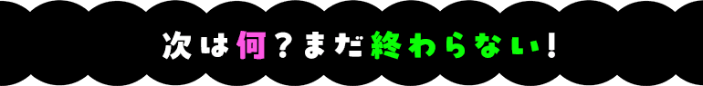 次は何？まだ終わらない！