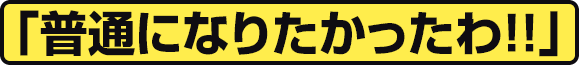 「普通になりたかったわ!!」