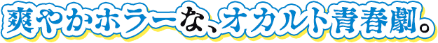 爽やかホラーな、オカルト青春劇。
