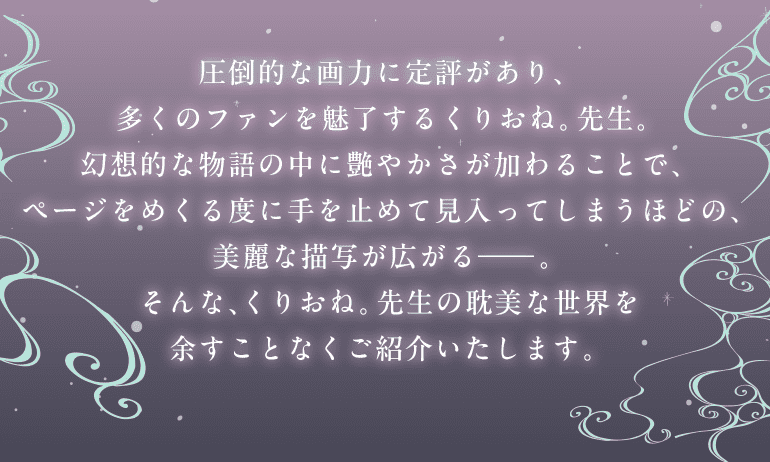 圧倒的な画力に定評があり、多くのファンを魅了するくりおね。先生。幻想的な物語の中に艶やかさが加わることで、ページをめくる度に手を止めて見入ってしまうほどの、美麗な描写が広がる―。そんな、くりおね。先生の耽美な世界を余すことなくご紹介いたします。