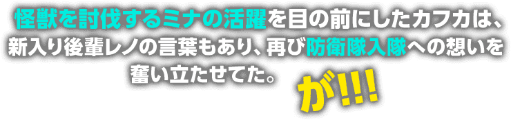 怪獣を討伐するミナの活躍を目の前にしたカフカは、新入り後輩レノの言葉もあり、再び防衛隊入隊への想いを奮い立たせてた。が！！！