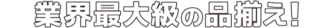 業界最大級の品ぞろえ！
