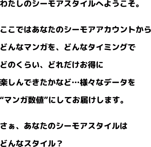 わたしのシーモアスタイルへようこそ。ここではあなたのシーモアアカウントからどんなマンガを、どんなタイミングでどのくらい、どれだけお得にたのしんできたかなど様々なデータをマンガ数値にしてお届けします。さぁ、あなたのシーモアスタイルはどんなスタイル？