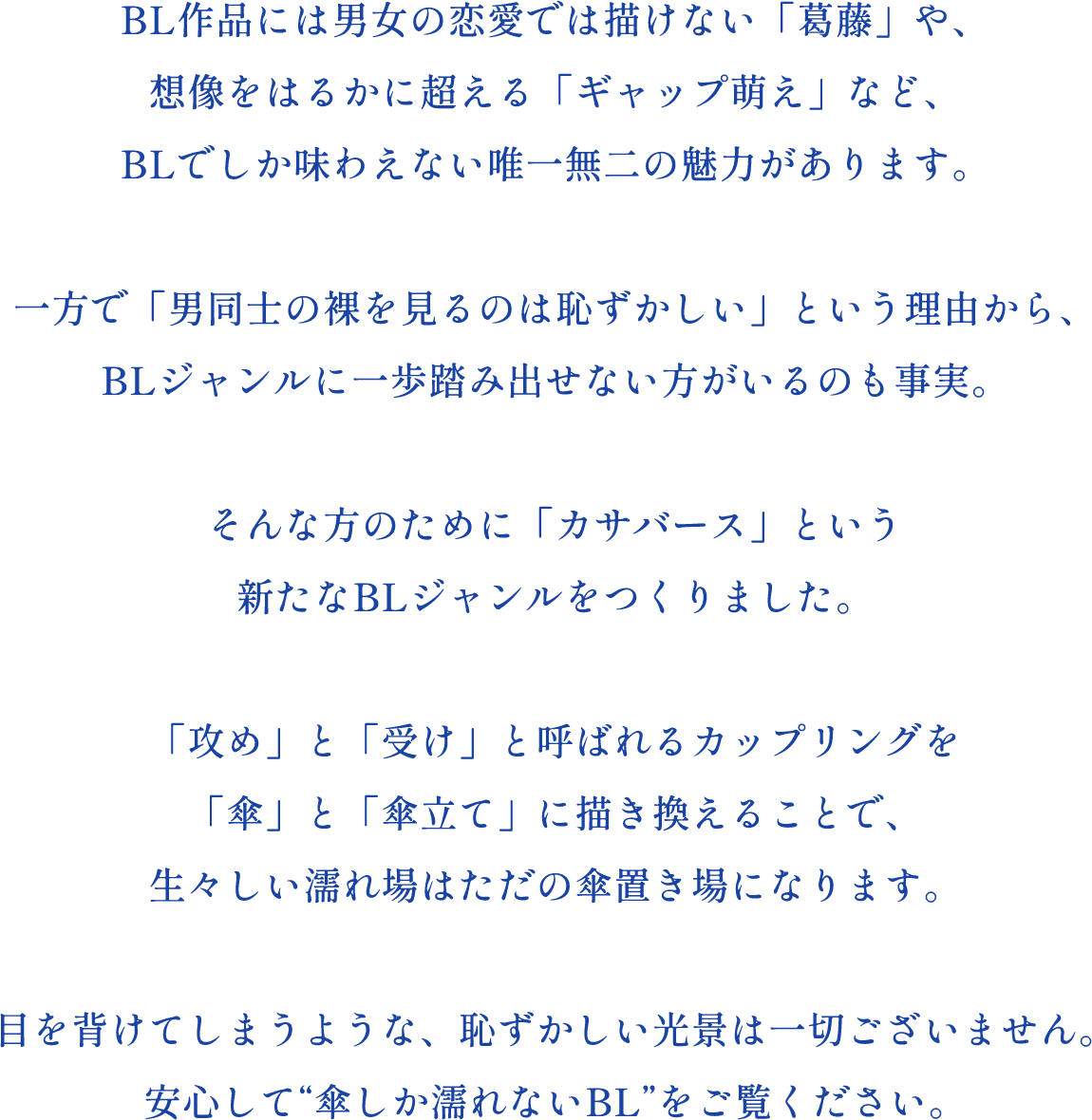 BL作品には男女の恋愛では描けない「葛藤」や、想像をはるかに超える「ギャップ萌え」など、BLでしか味わえない唯一無二の魅力があります。一方で「男同士の裸を見るのは恥ずかしい」という理由から、BLジャンルに一歩踏み出せない方がいるのも事実。そんな方のために「カサバース」という新たなBLジャンルをつくりました。「攻め」と「受け」と呼ばれるカップリングを「傘」と「傘立て」に描き換えることで、生々しい濡れ場はただの傘置き場になります。目を背けてしまうような、恥ずかしい光景は一切ございません。安心して“傘しか濡れないBL”をご覧ください。