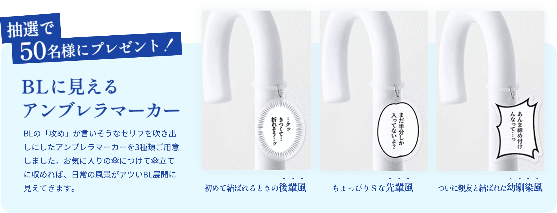 抽選で50名様にプレゼント！BLに見えるアンブレラマーカー BLの「攻め」が言いそうなセリフを吹き出しにしたアンブレラマーカーを3種類ご用意しました。お気に入りの傘につけて傘立てに収めれば、日常の風景がアツいBL展開に見えてきます。