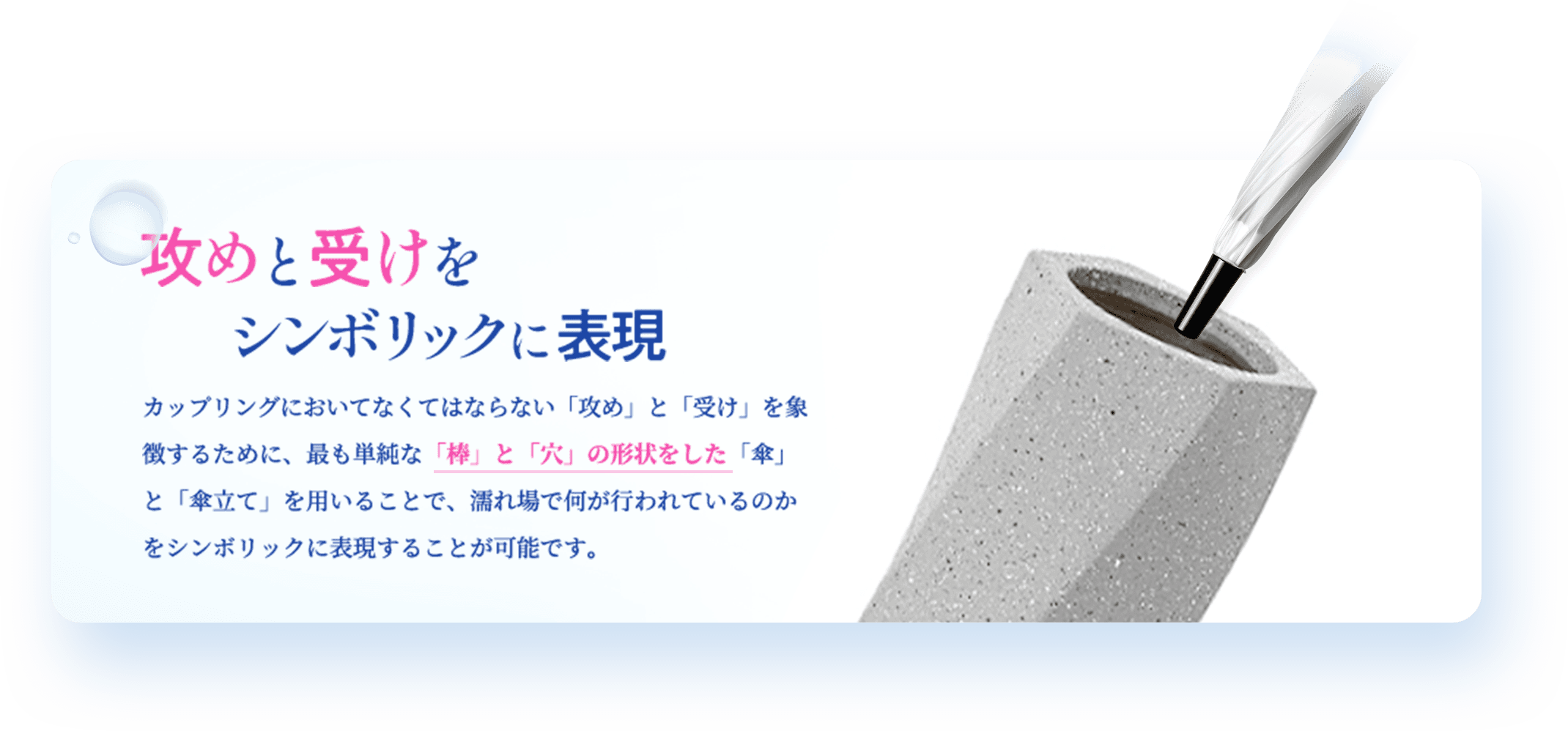 攻めと受けをシンボリックに表現 カップリングにおいてなくてはならない「攻め」と「受け」を象徴するために、最も単純な「枠」と「穴」の形状をした「傘」と「傘立て」を用いることで、濡れ場で何が行われているのかをシンボリックに表現することが可能です。