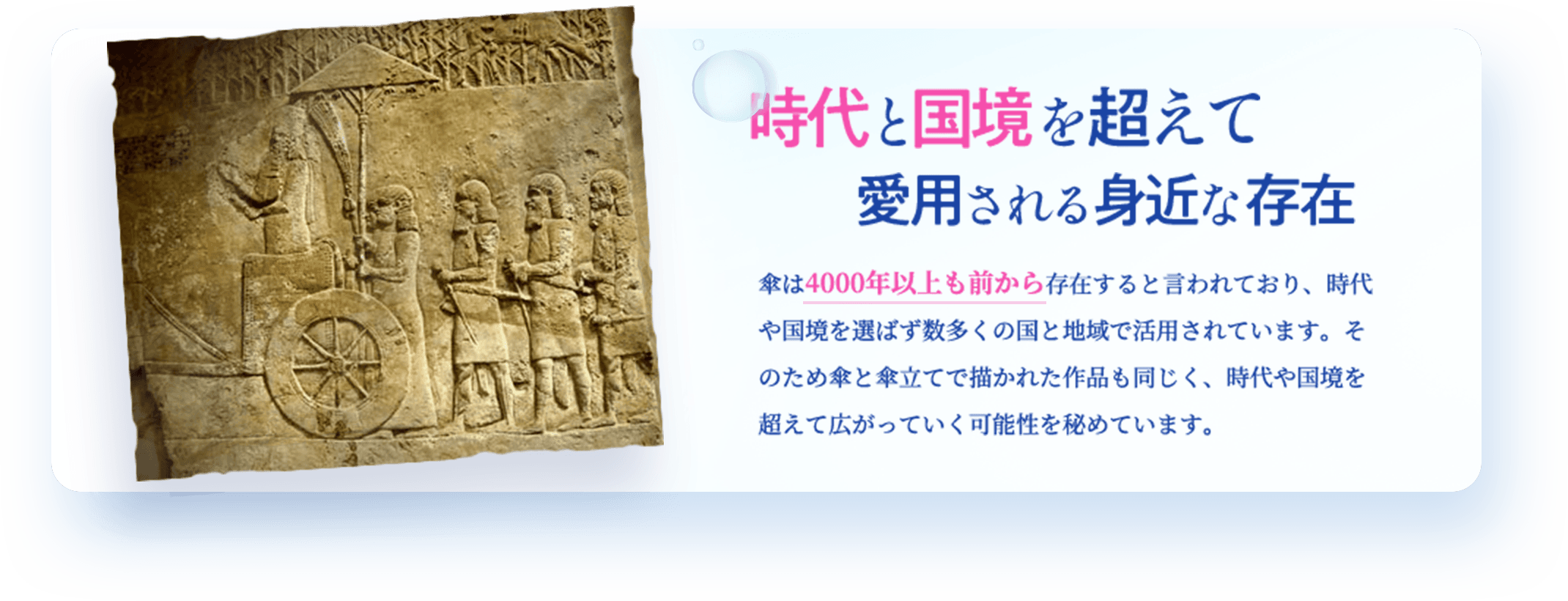 時代と国境を超えて愛用される身近な存在 傘は4000年以上も前から存在すると言われており、時代や国境を選ばず数多くの国と地域で活用されています。そのため傘と傘立てで描かれた作品も同じく、時代や国境を超えて広がっていく可能性を秘めています。