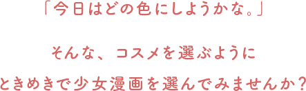 「今日はどの色にしようかな。」 そんな、コスメを選ぶようにときめきで漫画（コミック）を選んでみませんか？