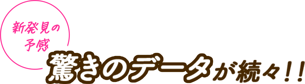 新発見の予感 驚きのデータが続々！！